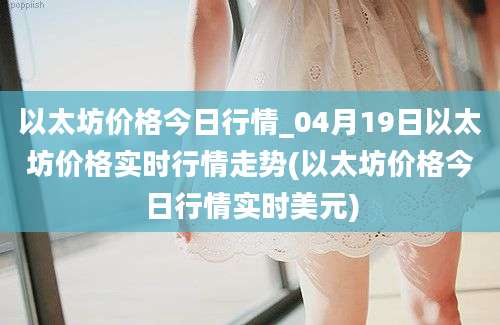 以太坊价格今日行情_04月19日以太坊价格实时行情走势(以太坊价格今日行情实时美元)