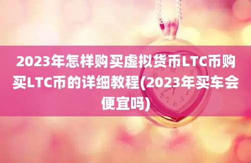 2023年怎样购买虚拟货币LTC币购买LTC币的详细教程(2023年买车会便宜吗)