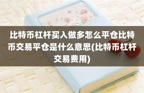 比特币杠杆买入做多怎么平仓比特币交易平仓是什么意思(比特币杠杆交易费用)