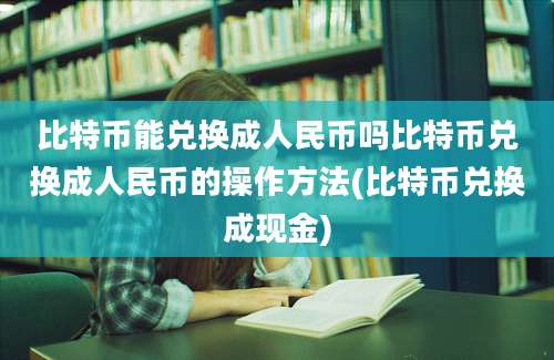 比特币能兑换成人民币吗比特币兑换成人民币的操作方法(比特币兑换成现金)