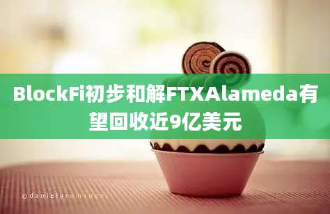 BlockFi初步和解FTXAlameda有望回收近9亿美元