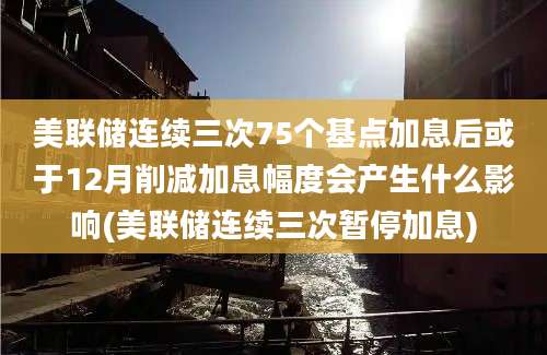 美联储连续三次75个基点加息后或于12月削减加息幅度会产生什么影响(美联储连续三次暂停加息)