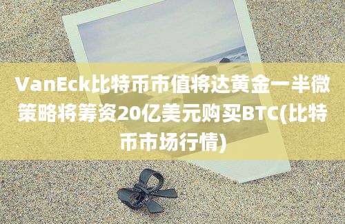 VanEck比特币市值将达黄金一半微策略将筹资20亿美元购买BTC(比特币市场行情)