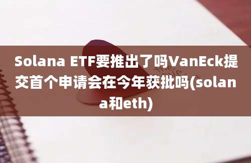 Solana ETF要推出了吗VanEck提交首个申请会在今年获批吗(solana和eth)