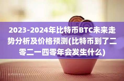 2023-2024年比特币BTC未来走势分析及价格预测(比特币到了二零二一四零年会发生什么)