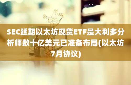 SEC延期以太坊现货ETF是大利多分析师数十亿美元已准备布局(以太坊7月协议)