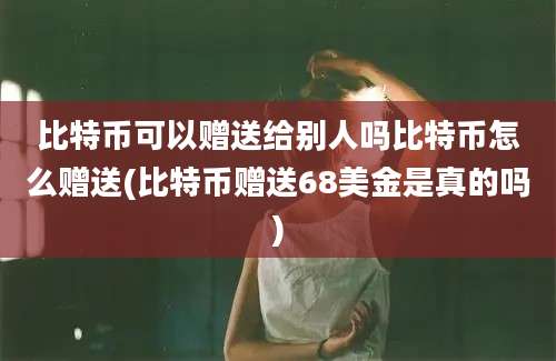 比特币可以赠送给别人吗比特币怎么赠送(比特币赠送68美金是真的吗)