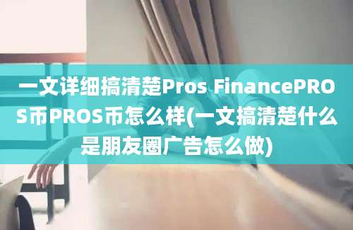 一文详细搞清楚Pros FinancePROS币PROS币怎么样(一文搞清楚什么是朋友圈广告怎么做)