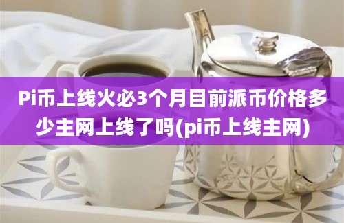 Pi币上线火必3个月目前派币价格多少主网上线了吗(pi币上线主网)