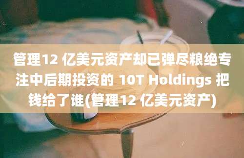 管理12 亿美元资产却已弹尽粮绝专注中后期投资的 10T Holdings 把钱给了谁(管理12 亿美元资产)