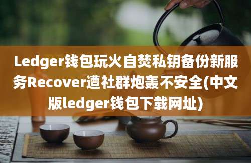 Ledger钱包玩火自焚私钥备份新服务Recover遭社群炮轰不安全(中文版ledger钱包下载网址)