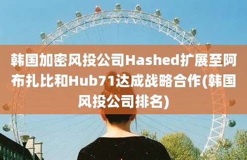 韩国加密风投公司Hashed扩展至阿布扎比和Hub71达成战略合作(韩国风投公司排名)