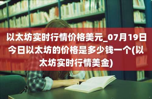 以太坊实时行情价格美元_07月19日今日以太坊的价格是多少钱一个(以太坊实时行情美金)