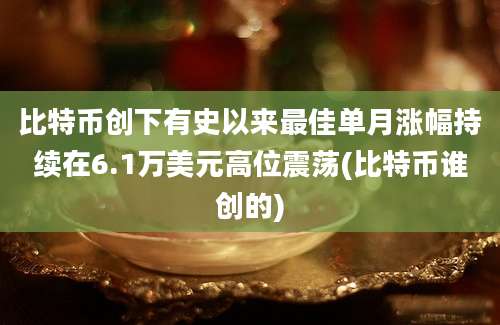 比特币创下有史以来最佳单月涨幅持续在6.1万美元高位震荡(比特币谁创的)