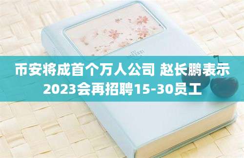 币安将成首个万人公司 赵长鹏表示2023会再招聘15-30员工