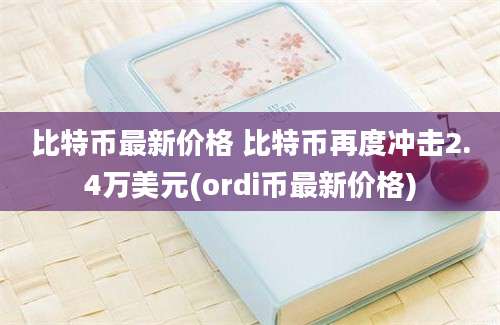 比特币最新价格 比特币再度冲击2.4万美元(ordi币最新价格)