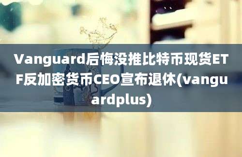 Vanguard后悔没推比特币现货ETF反加密货币CEO宣布退休(vanguardplus)