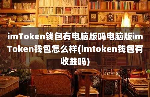 imToken钱包有电脑版吗电脑版imToken钱包怎么样(imtoken钱包有收益吗)