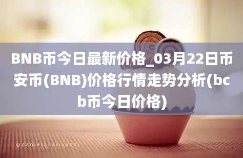 BNB币今日最新价格_03月22日币安币(BNB)价格行情走势分析(bcb币今日价格)