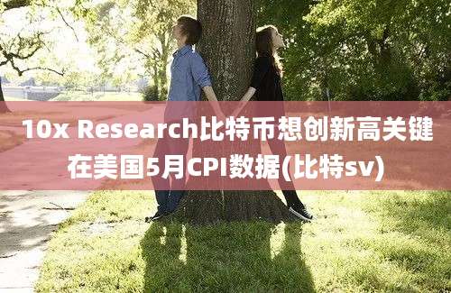 10x Research比特币想创新高关键在美国5月CPI数据(比特sv)