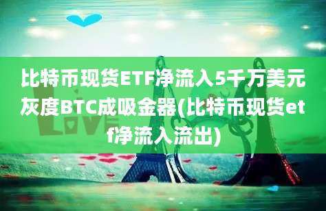 比特币现货ETF净流入5千万美元灰度BTC成吸金器(比特币现货etf净流入流出)