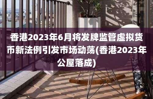 香港2023年6月将发牌监管虚拟货币新法例引发市场动荡(香港2023年公屋落成)