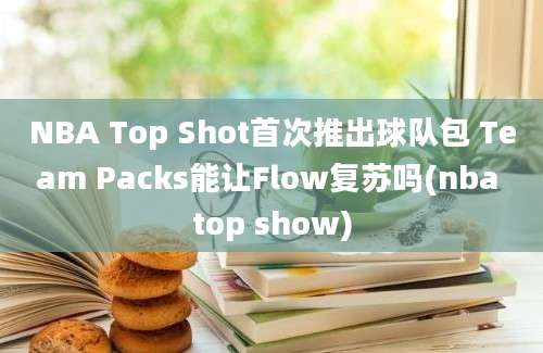 NBA Top Shot首次推出球队包 Team Packs能让Flow复苏吗(nba top show)