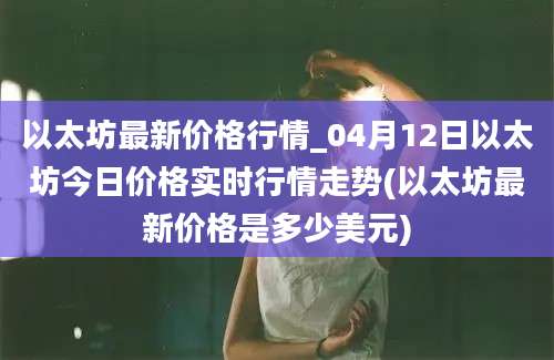 以太坊最新价格行情_04月12日以太坊今日价格实时行情走势(以太坊最新价格是多少美元)