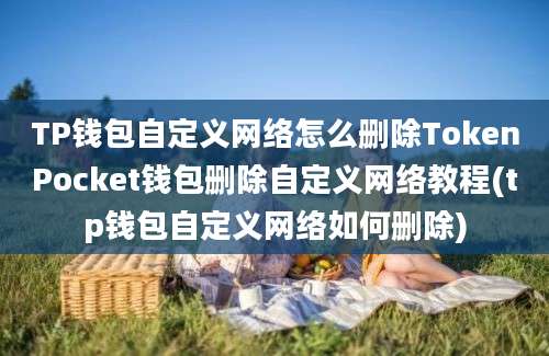 TP钱包自定义网络怎么删除TokenPocket钱包删除自定义网络教程(tp钱包自定义网络如何删除)