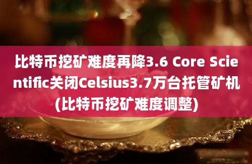 比特币挖矿难度再降3.6 Core Scientific关闭Celsius3.7万台托管矿机(比特币挖矿难度调整)