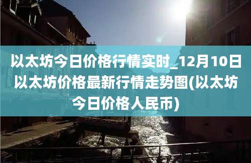 以太坊今日价格行情实时_12月10日以太坊价格最新行情走势图(以太坊今日价格人民币)