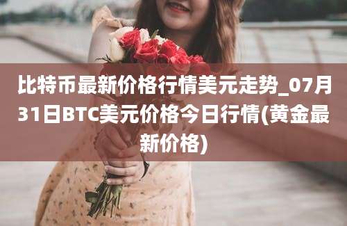 比特币最新价格行情美元走势_07月31日BTC美元价格今日行情(黄金最新价格)