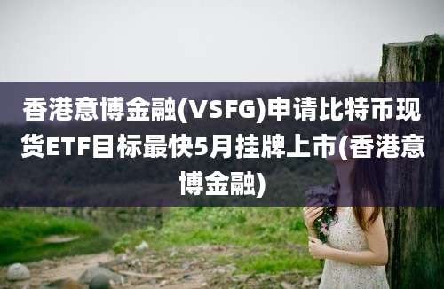 香港意博金融(VSFG)申请比特币现货ETF目标最快5月挂牌上市(香港意博金融)