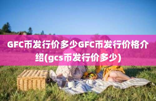 GFC币发行价多少GFC币发行价格介绍(gcs币发行价多少)