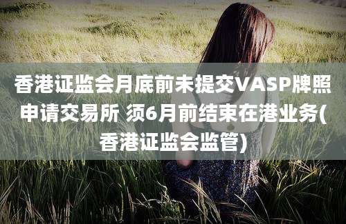 香港证监会月底前未提交VASP牌照申请交易所 须6月前结束在港业务(香港证监会监管)