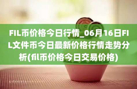 FIL币价格今日行情_06月16日FIL文件币今日最新价格行情走势分析(fil币价格今日交易价格)