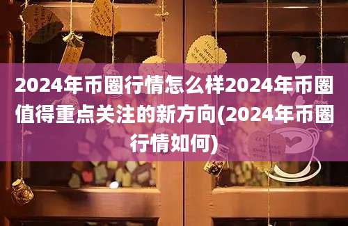 2024年币圈行情怎么样2024年币圈值得重点关注的新方向(2024年币圈行情如何)