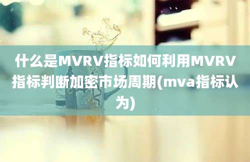 什么是MVRV指标如何利用MVRV指标判断加密市场周期(mva指标认为)