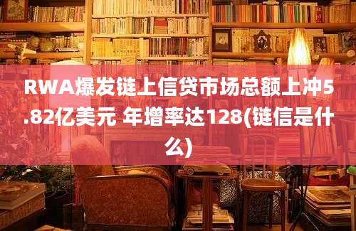 RWA爆发链上信贷市场总额上冲5.82亿美元 年增率达128(链信是什么)