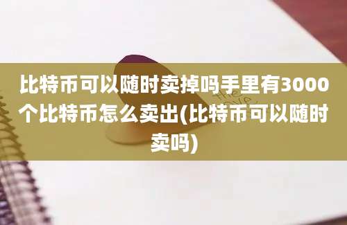 比特币可以随时卖掉吗手里有3000个比特币怎么卖出(比特币可以随时卖吗)