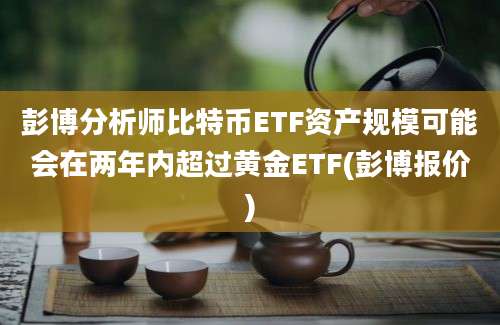 彭博分析师比特币ETF资产规模可能会在两年内超过黄金ETF(彭博报价)