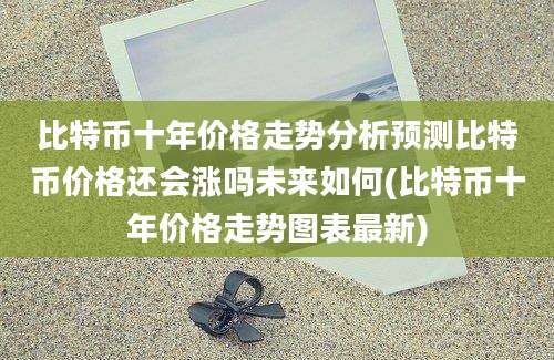 比特币十年价格走势分析预测比特币价格还会涨吗未来如何(比特币十年价格走势图表最新)