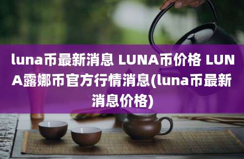 luna币最新消息 LUNA币价格 LUNA露娜币官方行情消息(luna币最新消息价格)