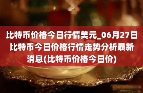 比特币价格今日行情美元_06月27日比特币今日价格行情走势分析最新消息(比特币价格今日价)