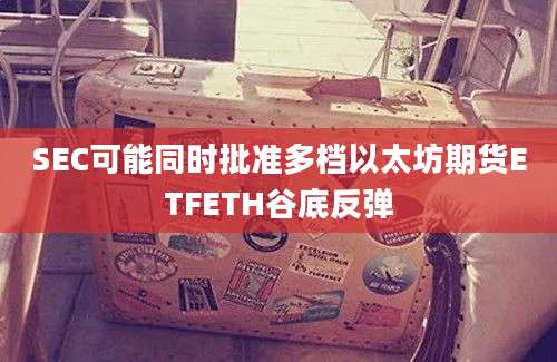 SEC可能同时批准多档以太坊期货ETFETH谷底反弹