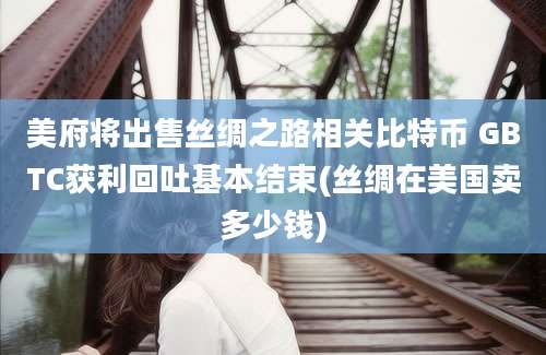 美府将出售丝绸之路相关比特币 GBTC获利回吐基本结束(丝绸在美国卖多少钱)