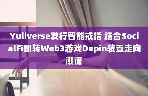 Yuliverse发行智能戒指 结合SocialFi翻转Web3游戏Depin装置走向潮流