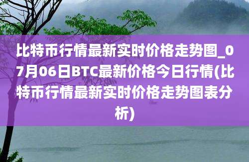 比特币行情最新实时价格走势图_07月06日BTC最新价格今日行情(比特币行情最新实时价格走势图表分析)