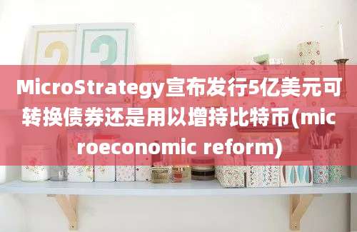 MicroStrategy宣布发行5亿美元可转换债券还是用以增持比特币(microeconomic reform)