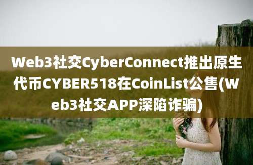 Web3社交CyberConnect推出原生代币CYBER518在CoinList公售(Web3社交APP深陷诈骗)